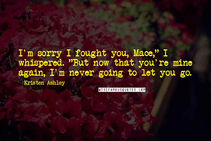 Kristen Ashley Quotes: I'm sorry I fought you, Mace," I whispered. "But now that you're mine again, I'm never going to let you go.