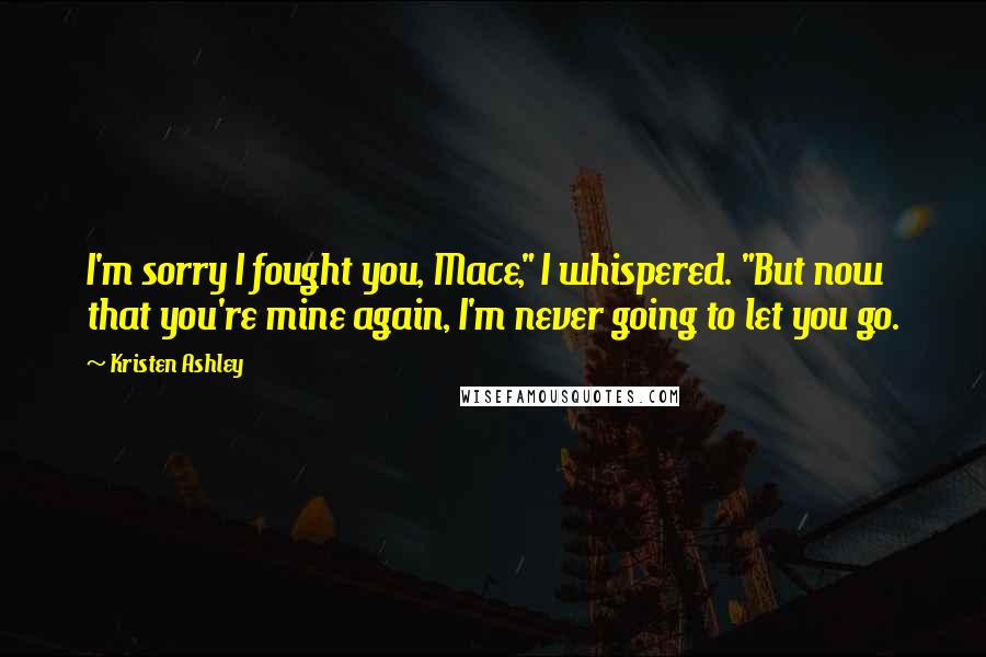 Kristen Ashley Quotes: I'm sorry I fought you, Mace," I whispered. "But now that you're mine again, I'm never going to let you go.