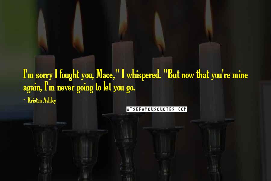 Kristen Ashley Quotes: I'm sorry I fought you, Mace," I whispered. "But now that you're mine again, I'm never going to let you go.