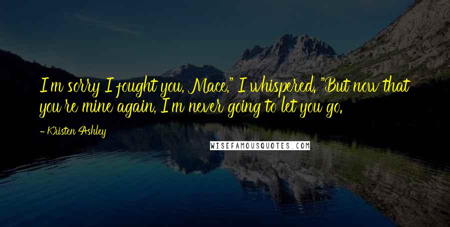 Kristen Ashley Quotes: I'm sorry I fought you, Mace," I whispered. "But now that you're mine again, I'm never going to let you go.