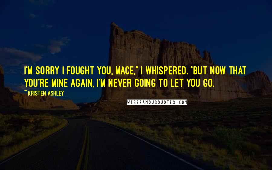 Kristen Ashley Quotes: I'm sorry I fought you, Mace," I whispered. "But now that you're mine again, I'm never going to let you go.