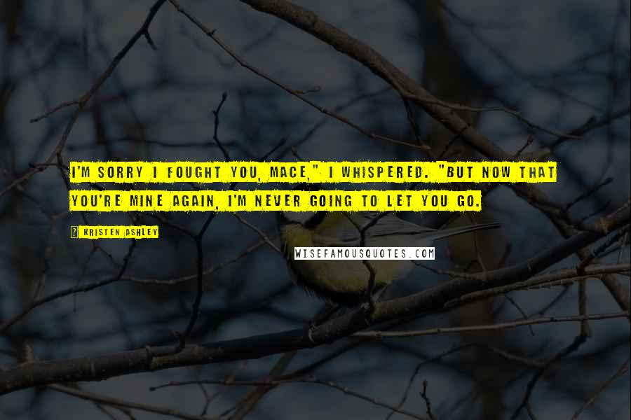 Kristen Ashley Quotes: I'm sorry I fought you, Mace," I whispered. "But now that you're mine again, I'm never going to let you go.