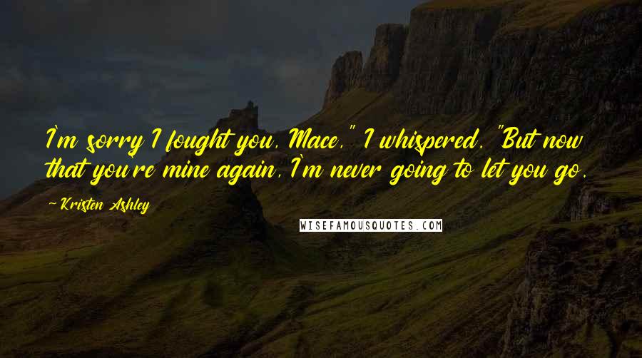 Kristen Ashley Quotes: I'm sorry I fought you, Mace," I whispered. "But now that you're mine again, I'm never going to let you go.