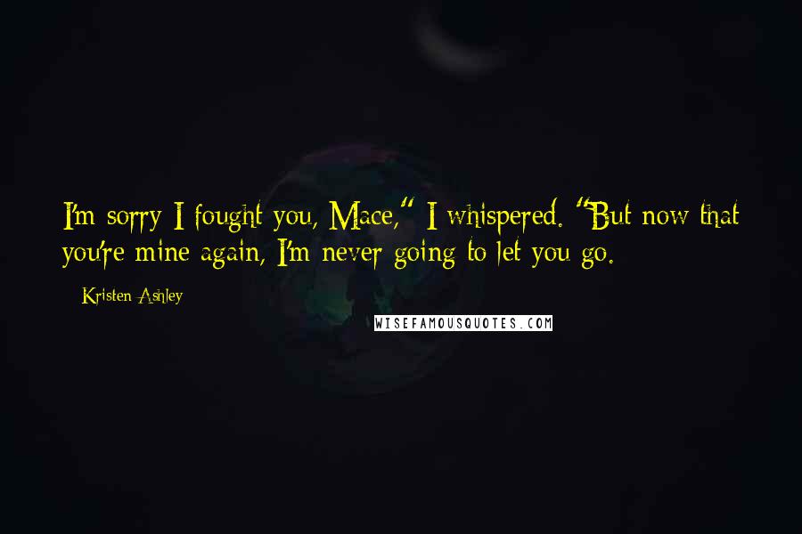 Kristen Ashley Quotes: I'm sorry I fought you, Mace," I whispered. "But now that you're mine again, I'm never going to let you go.