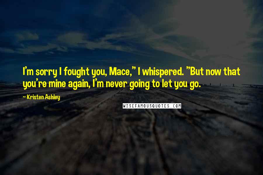 Kristen Ashley Quotes: I'm sorry I fought you, Mace," I whispered. "But now that you're mine again, I'm never going to let you go.