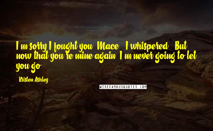 Kristen Ashley Quotes: I'm sorry I fought you, Mace," I whispered. "But now that you're mine again, I'm never going to let you go.
