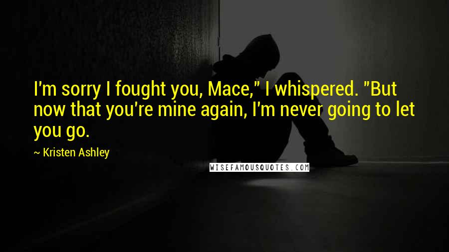 Kristen Ashley Quotes: I'm sorry I fought you, Mace," I whispered. "But now that you're mine again, I'm never going to let you go.