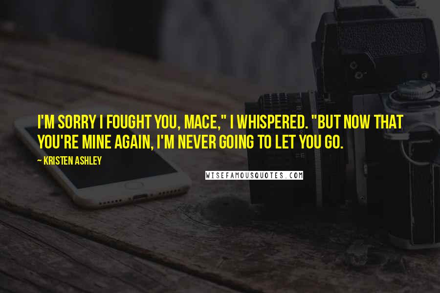 Kristen Ashley Quotes: I'm sorry I fought you, Mace," I whispered. "But now that you're mine again, I'm never going to let you go.