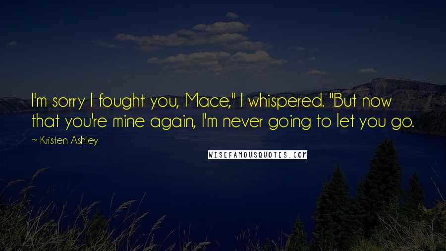 Kristen Ashley Quotes: I'm sorry I fought you, Mace," I whispered. "But now that you're mine again, I'm never going to let you go.