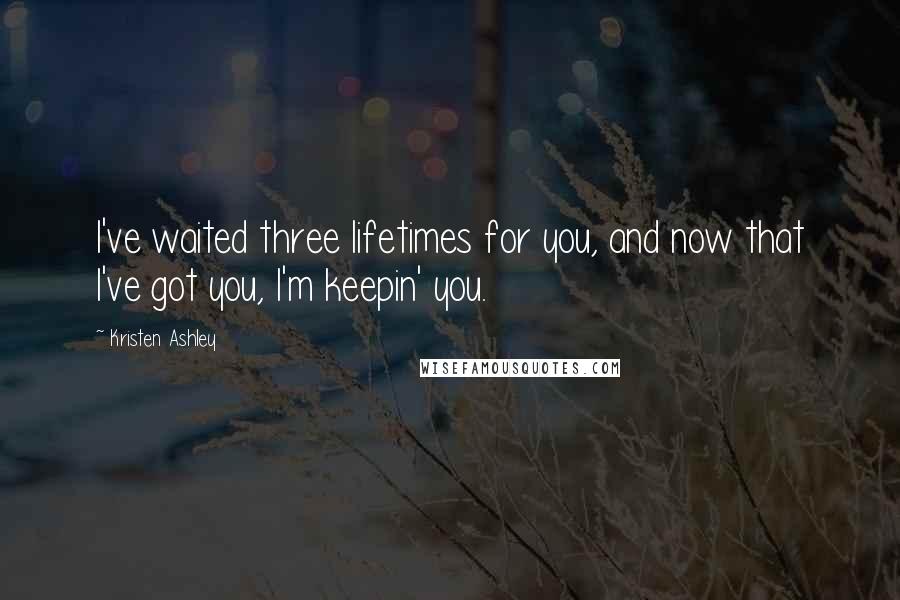 Kristen Ashley Quotes: I've waited three lifetimes for you, and now that I've got you, I'm keepin' you.