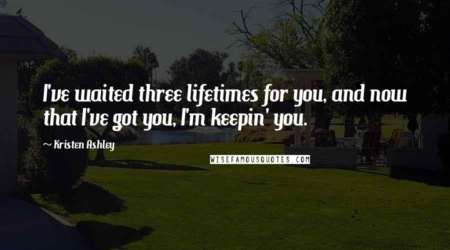 Kristen Ashley Quotes: I've waited three lifetimes for you, and now that I've got you, I'm keepin' you.