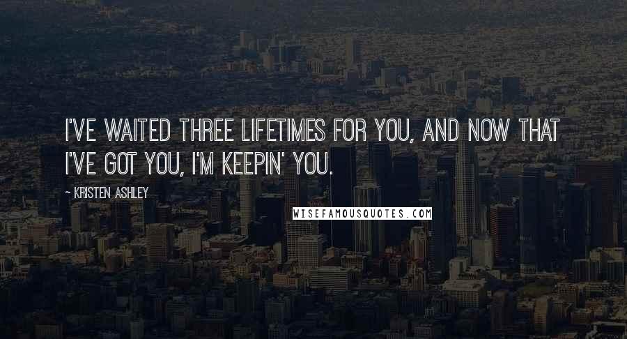 Kristen Ashley Quotes: I've waited three lifetimes for you, and now that I've got you, I'm keepin' you.