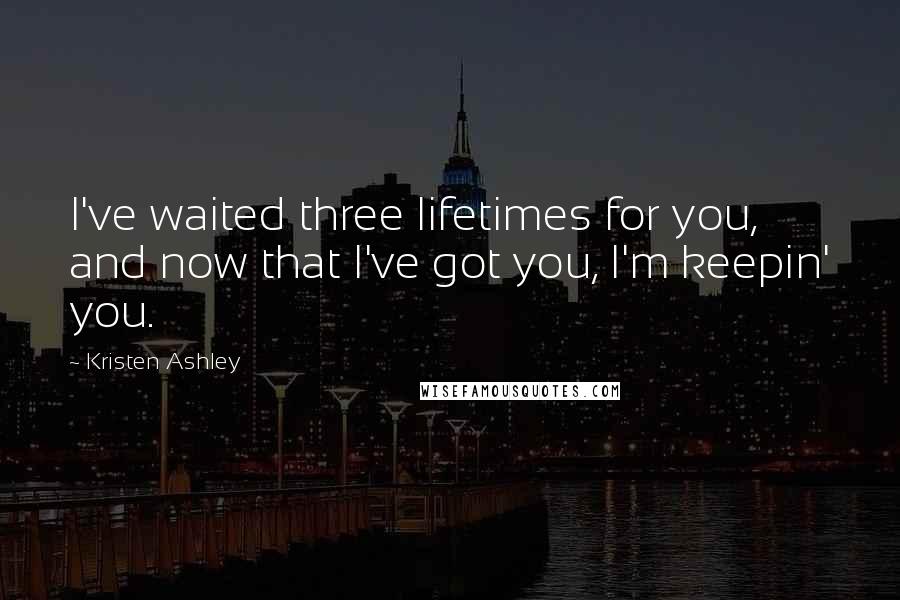 Kristen Ashley Quotes: I've waited three lifetimes for you, and now that I've got you, I'm keepin' you.