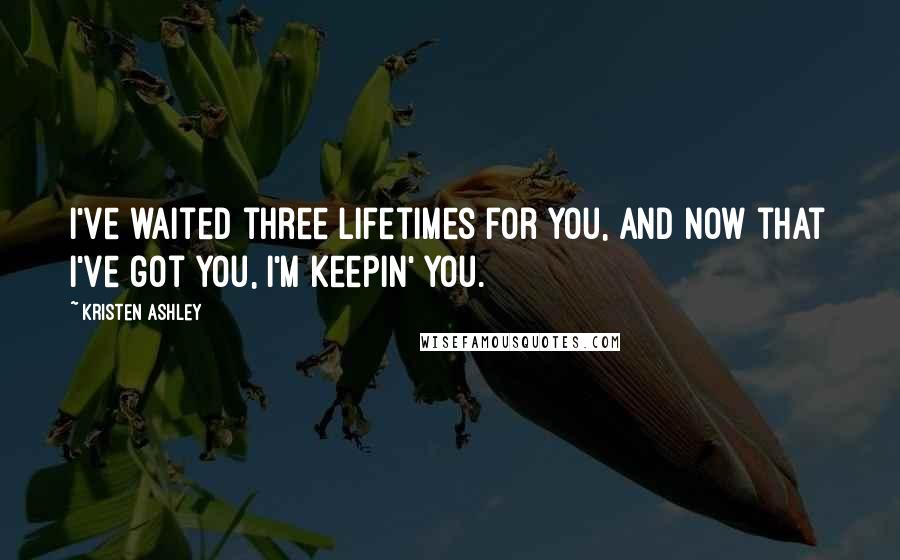 Kristen Ashley Quotes: I've waited three lifetimes for you, and now that I've got you, I'm keepin' you.