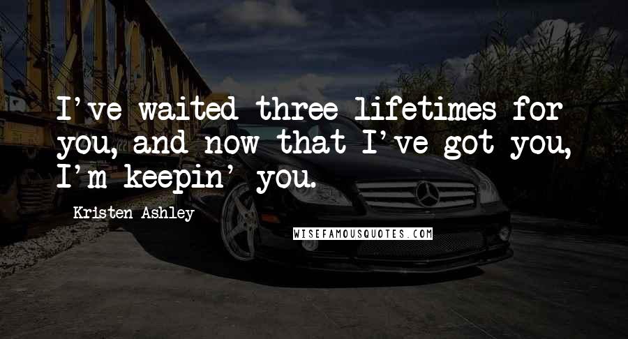 Kristen Ashley Quotes: I've waited three lifetimes for you, and now that I've got you, I'm keepin' you.