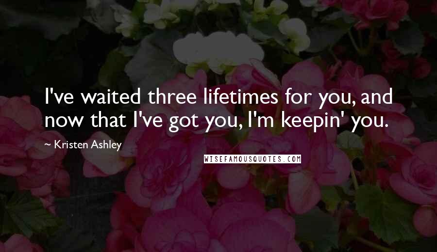 Kristen Ashley Quotes: I've waited three lifetimes for you, and now that I've got you, I'm keepin' you.