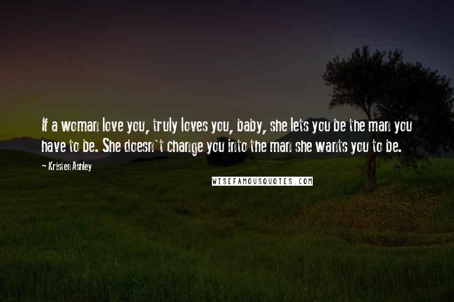 Kristen Ashley Quotes: If a woman love you, truly loves you, baby, she lets you be the man you have to be. She doesn't change you into the man she wants you to be.