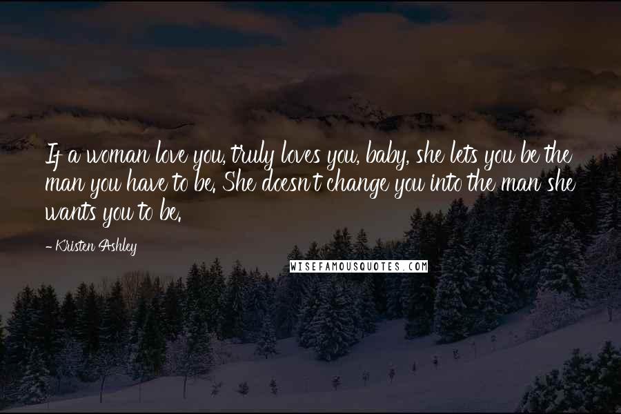 Kristen Ashley Quotes: If a woman love you, truly loves you, baby, she lets you be the man you have to be. She doesn't change you into the man she wants you to be.