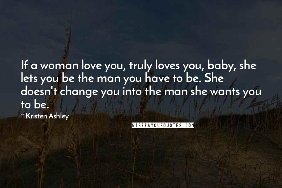 Kristen Ashley Quotes: If a woman love you, truly loves you, baby, she lets you be the man you have to be. She doesn't change you into the man she wants you to be.