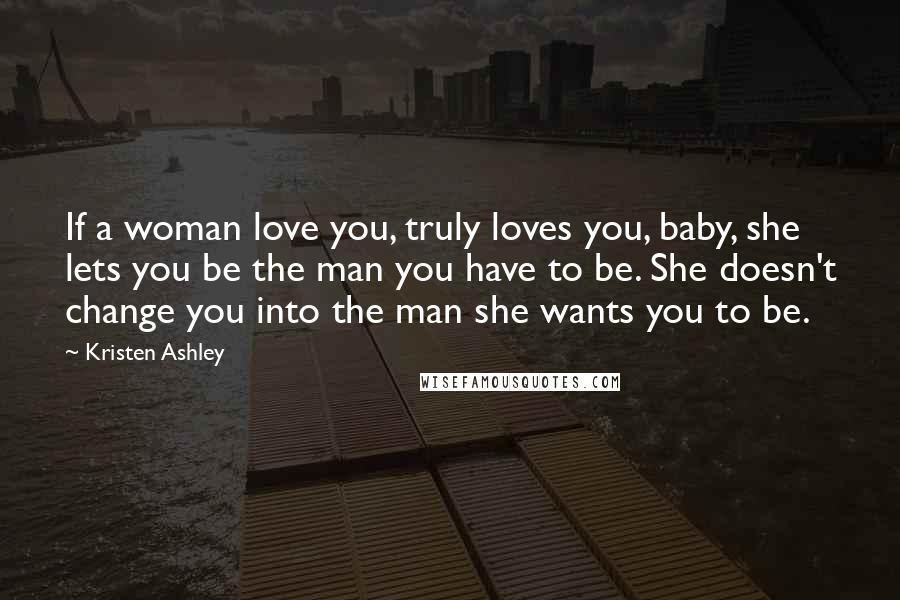 Kristen Ashley Quotes: If a woman love you, truly loves you, baby, she lets you be the man you have to be. She doesn't change you into the man she wants you to be.