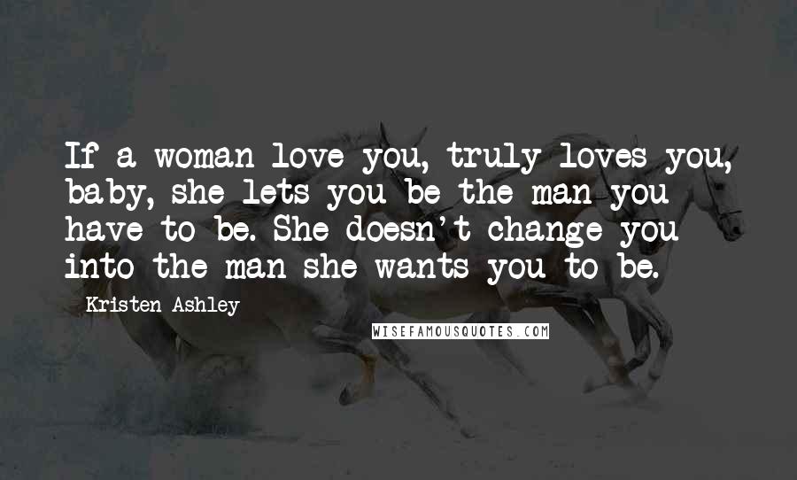 Kristen Ashley Quotes: If a woman love you, truly loves you, baby, she lets you be the man you have to be. She doesn't change you into the man she wants you to be.