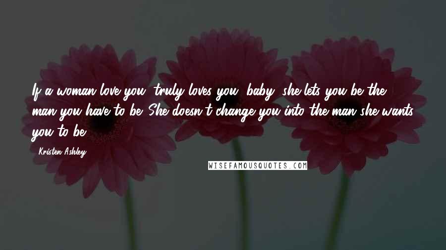 Kristen Ashley Quotes: If a woman love you, truly loves you, baby, she lets you be the man you have to be. She doesn't change you into the man she wants you to be.