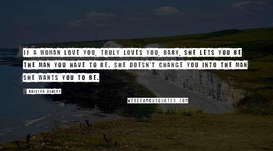 Kristen Ashley Quotes: If a woman love you, truly loves you, baby, she lets you be the man you have to be. She doesn't change you into the man she wants you to be.