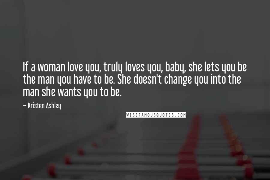 Kristen Ashley Quotes: If a woman love you, truly loves you, baby, she lets you be the man you have to be. She doesn't change you into the man she wants you to be.