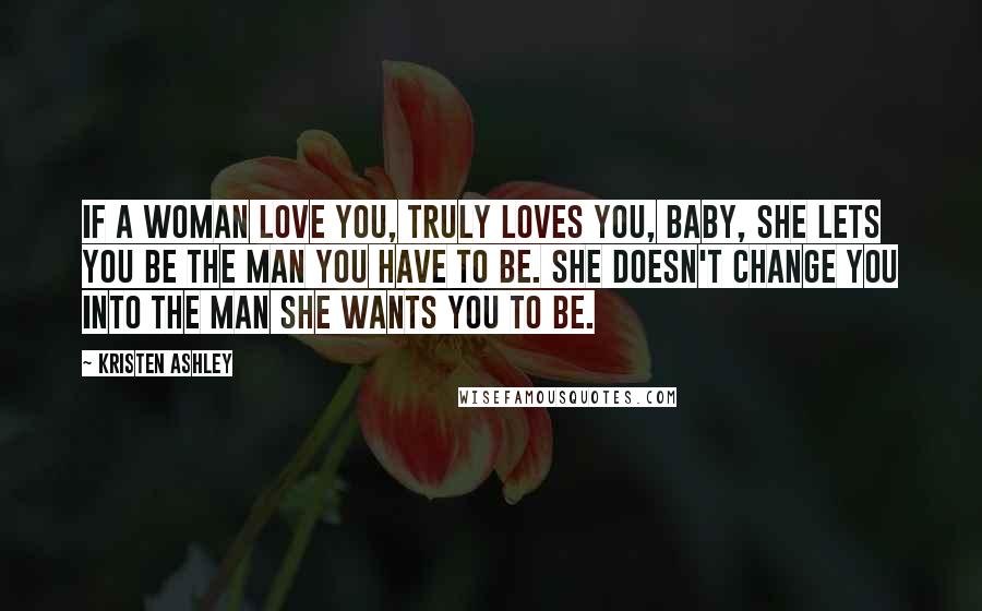 Kristen Ashley Quotes: If a woman love you, truly loves you, baby, she lets you be the man you have to be. She doesn't change you into the man she wants you to be.