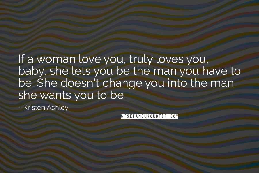 Kristen Ashley Quotes: If a woman love you, truly loves you, baby, she lets you be the man you have to be. She doesn't change you into the man she wants you to be.