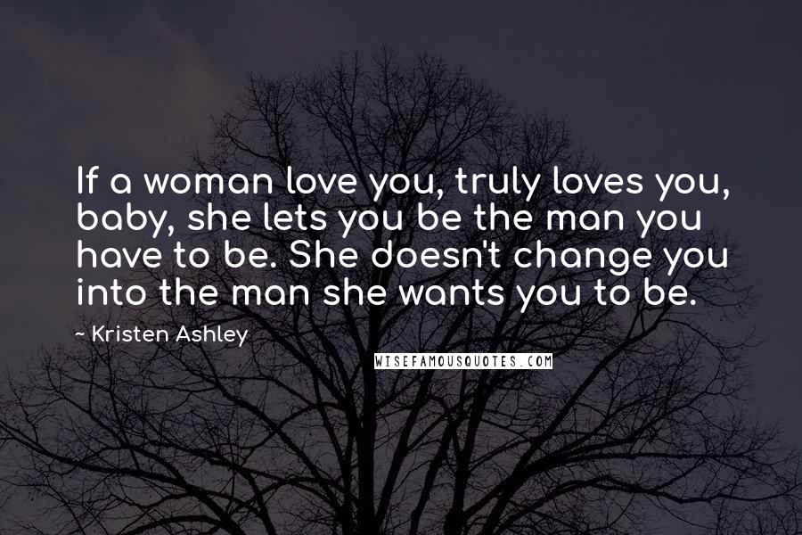 Kristen Ashley Quotes: If a woman love you, truly loves you, baby, she lets you be the man you have to be. She doesn't change you into the man she wants you to be.