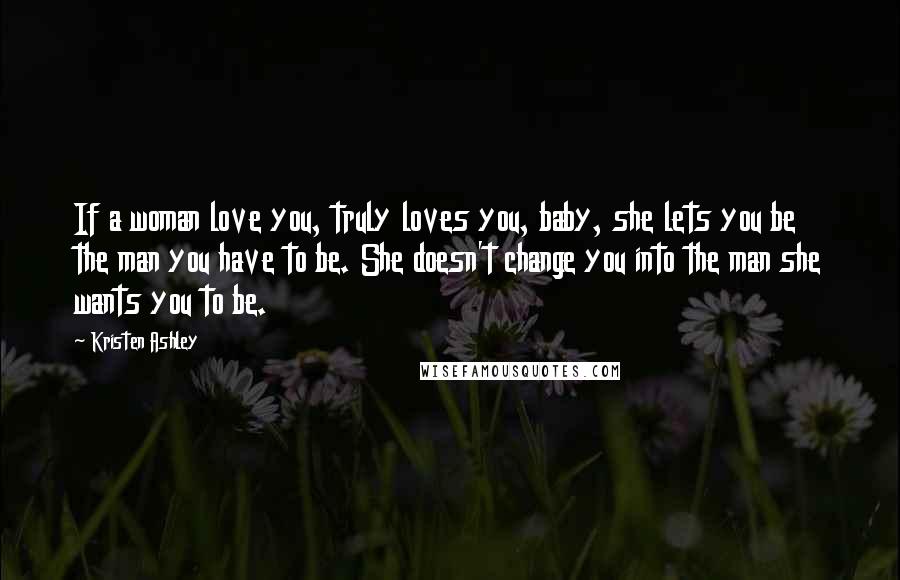 Kristen Ashley Quotes: If a woman love you, truly loves you, baby, she lets you be the man you have to be. She doesn't change you into the man she wants you to be.