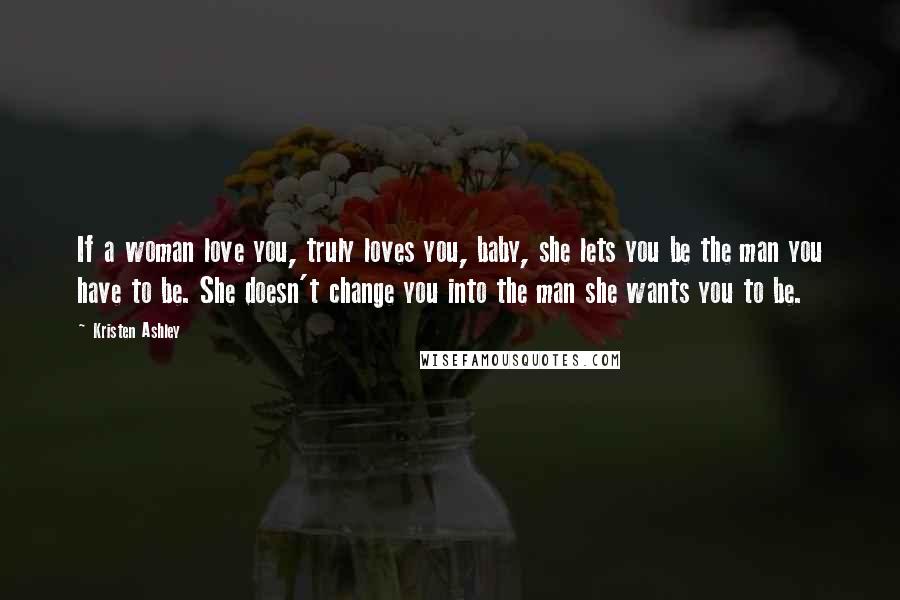 Kristen Ashley Quotes: If a woman love you, truly loves you, baby, she lets you be the man you have to be. She doesn't change you into the man she wants you to be.