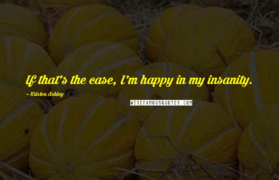 Kristen Ashley Quotes: If that's the case, I'm happy in my insanity.