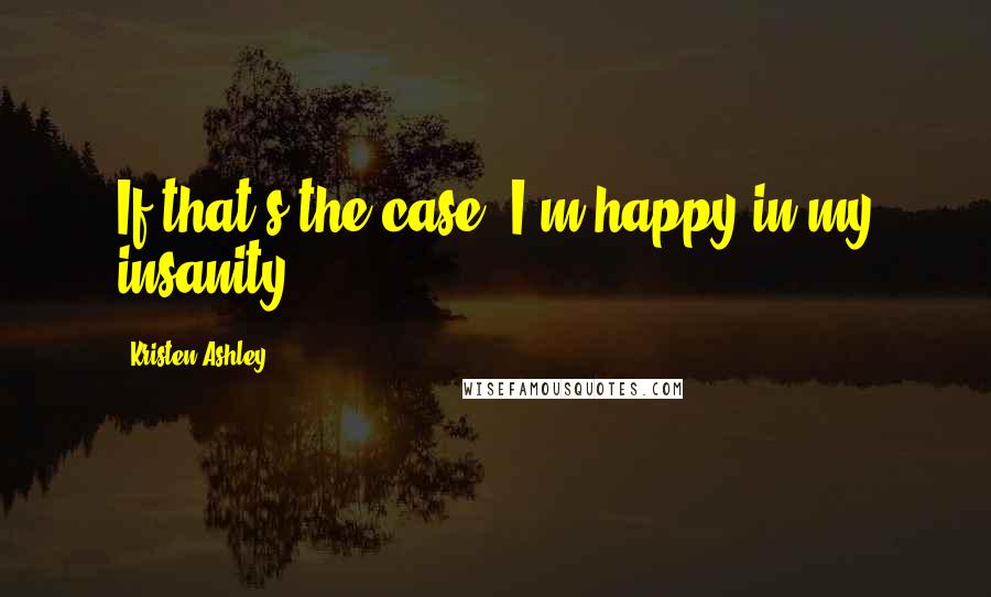 Kristen Ashley Quotes: If that's the case, I'm happy in my insanity.