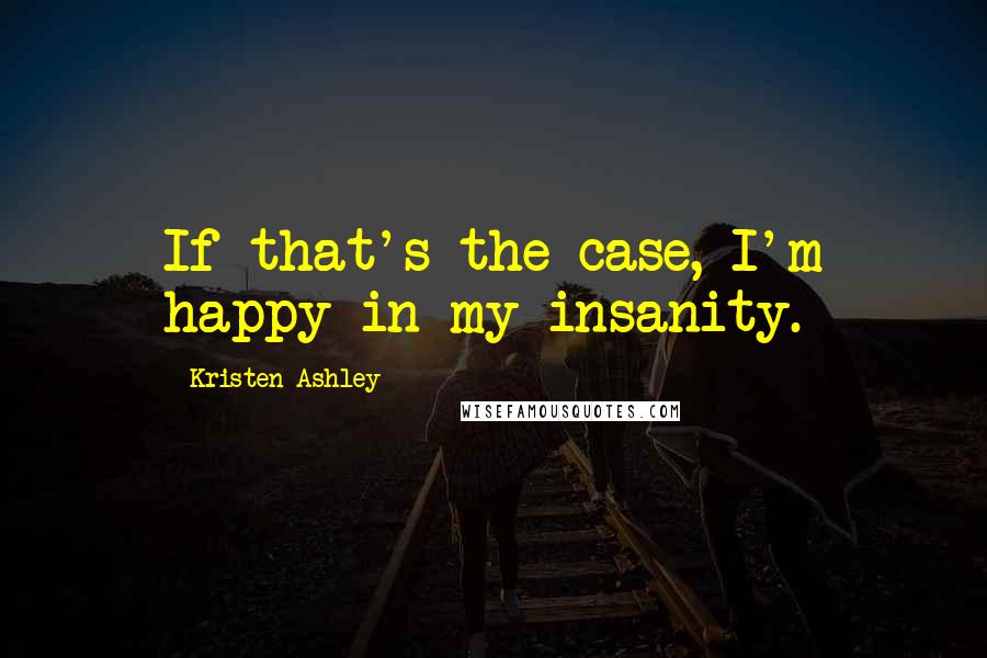 Kristen Ashley Quotes: If that's the case, I'm happy in my insanity.