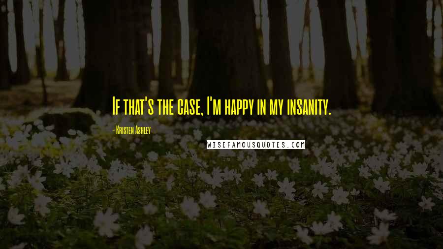 Kristen Ashley Quotes: If that's the case, I'm happy in my insanity.