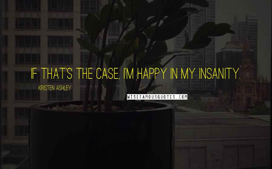 Kristen Ashley Quotes: If that's the case, I'm happy in my insanity.