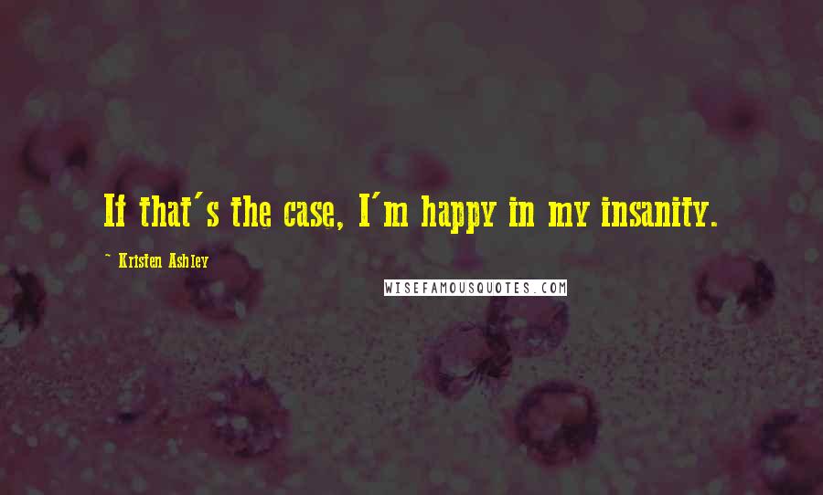 Kristen Ashley Quotes: If that's the case, I'm happy in my insanity.