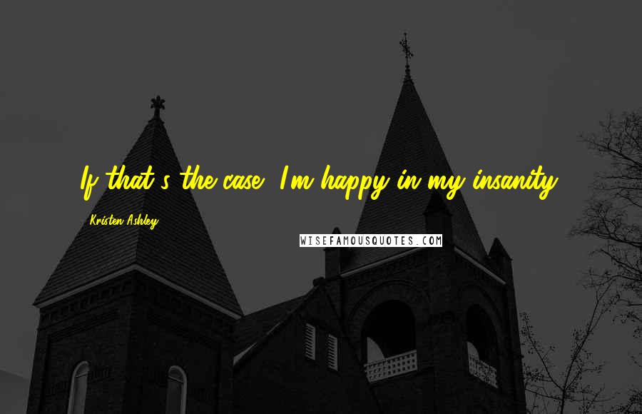 Kristen Ashley Quotes: If that's the case, I'm happy in my insanity.