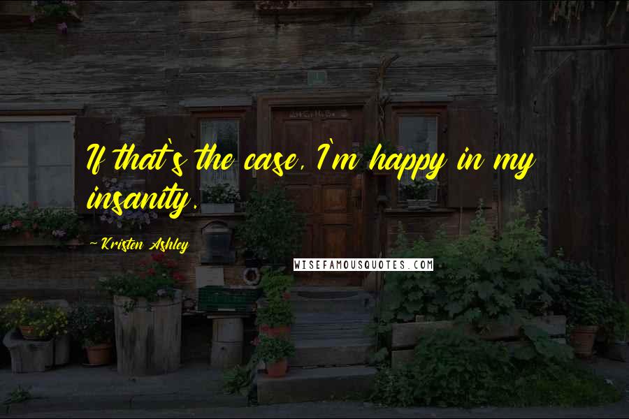 Kristen Ashley Quotes: If that's the case, I'm happy in my insanity.