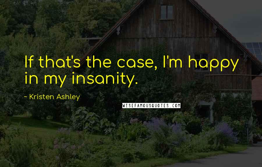 Kristen Ashley Quotes: If that's the case, I'm happy in my insanity.