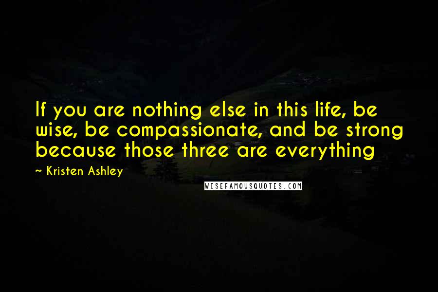 Kristen Ashley Quotes: If you are nothing else in this life, be wise, be compassionate, and be strong because those three are everything