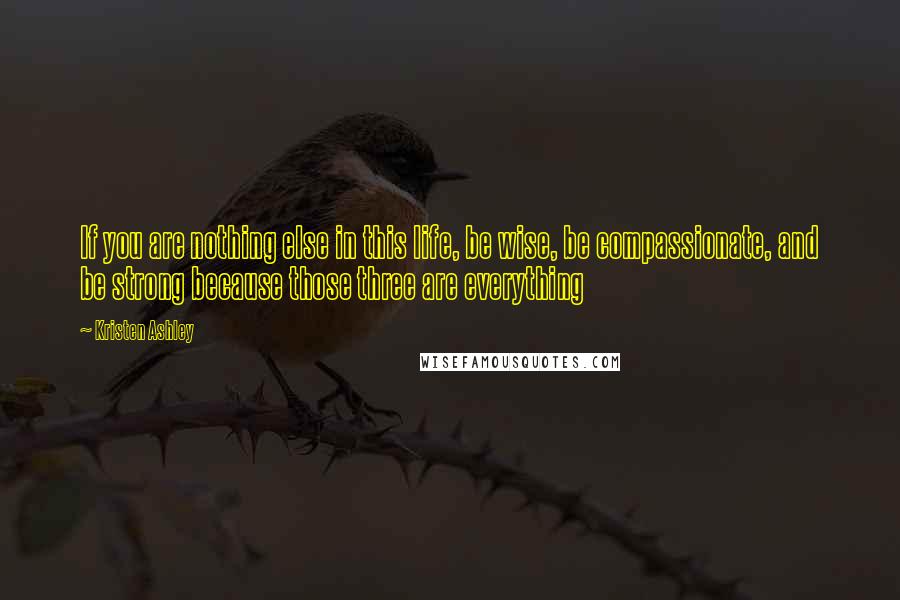 Kristen Ashley Quotes: If you are nothing else in this life, be wise, be compassionate, and be strong because those three are everything