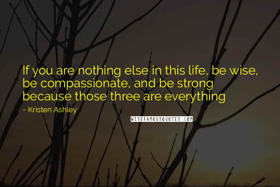 Kristen Ashley Quotes: If you are nothing else in this life, be wise, be compassionate, and be strong because those three are everything