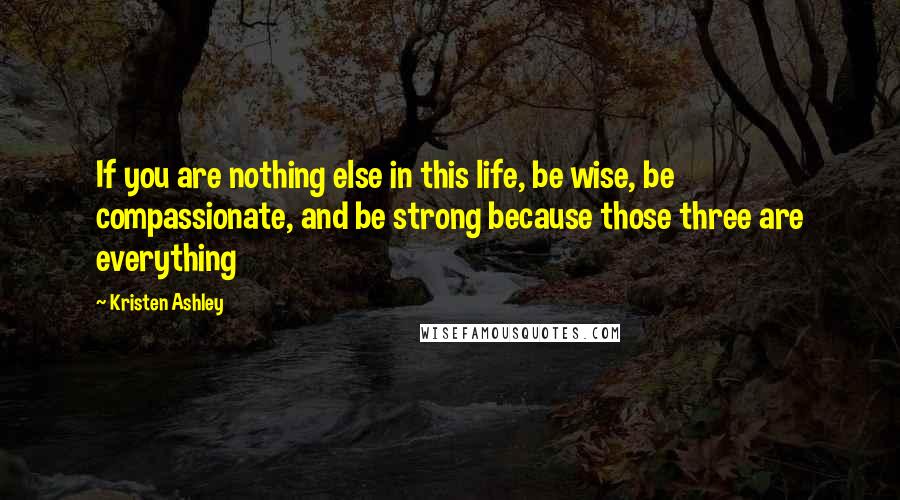Kristen Ashley Quotes: If you are nothing else in this life, be wise, be compassionate, and be strong because those three are everything