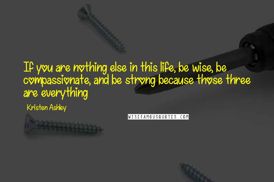Kristen Ashley Quotes: If you are nothing else in this life, be wise, be compassionate, and be strong because those three are everything