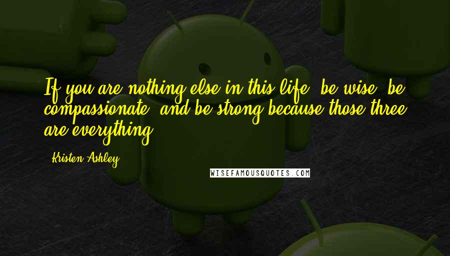 Kristen Ashley Quotes: If you are nothing else in this life, be wise, be compassionate, and be strong because those three are everything