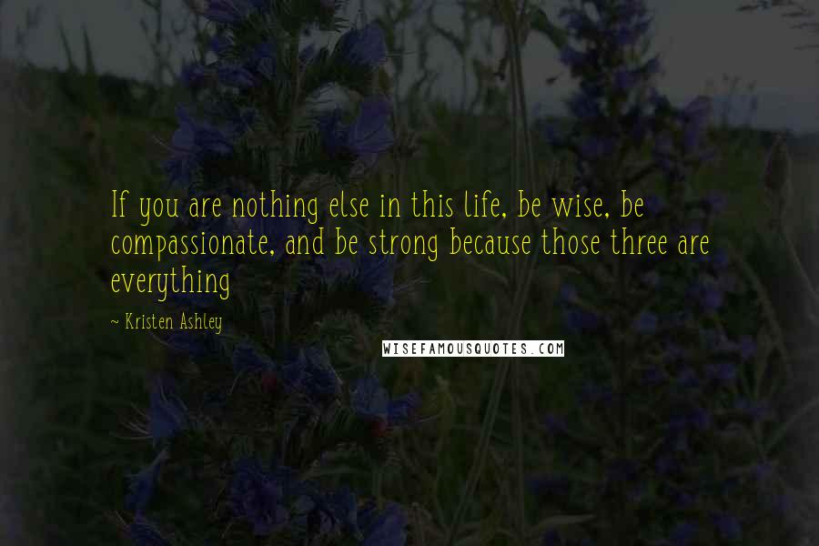 Kristen Ashley Quotes: If you are nothing else in this life, be wise, be compassionate, and be strong because those three are everything
