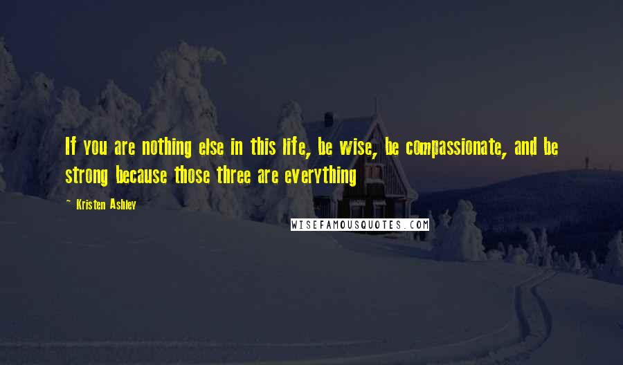 Kristen Ashley Quotes: If you are nothing else in this life, be wise, be compassionate, and be strong because those three are everything